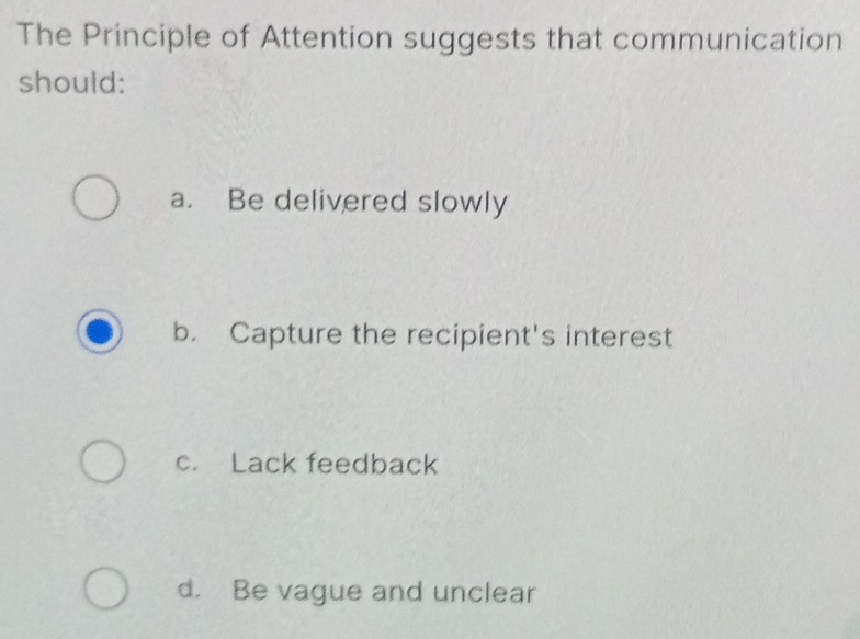 The Principle of Attention suggests that communication
should:
a. Be delivered slowly
b. Capture the recipient's interest
c. Lack feedback
d. Be vague and unclear