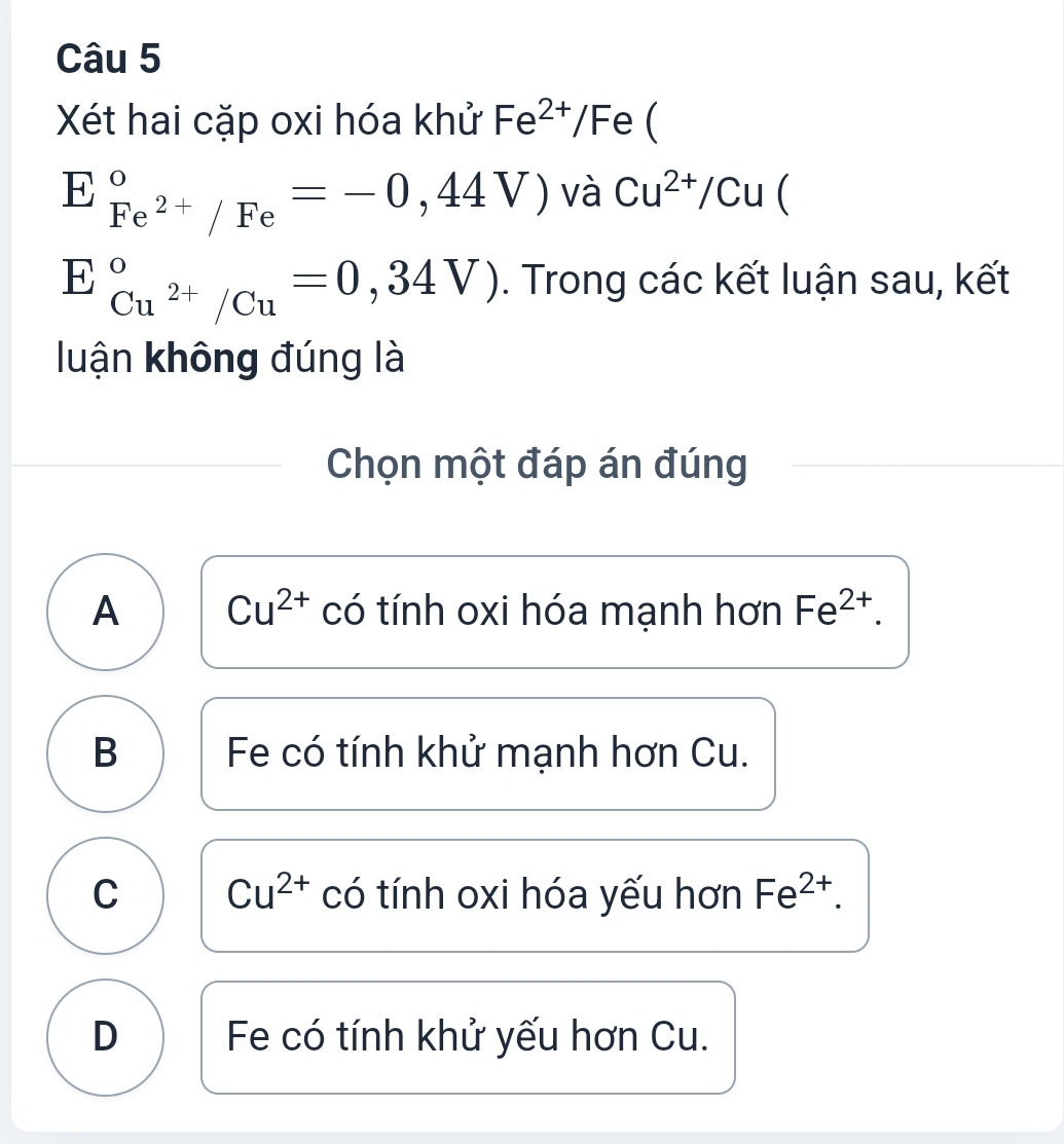 Xéết hai cặp oxi hóa khử Fe^(2+)/Fe C
E_Fe^(2+)/Fe^circ =-0,44V) và Cu^(2+)/Cu 
E_Cu^(2+)/Cu^circ =0,34V). Trong các kết luận sau, kết
luận không đúng là
Chọn một đáp án đúng
A Cu^(2+) có tính oxi hóa mạnh hơn Fe^(2+).
B Fe có tính khử mạnh hơn Cu.
C Cu^(2+) có tính oxi hóa yếu hơn Fe^(2+).
D Fe có tính khử yếu hơn Cu.