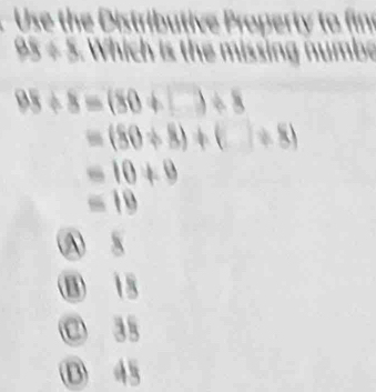 Use the Distributive Property to fin
BE=8 Which is the missing numbe
98/ 8=(80+□ )/ 8
=(80+8)+(_ )/ 8)
=10+9
=10
Ⓐ 5
B 15
C 35
D 45