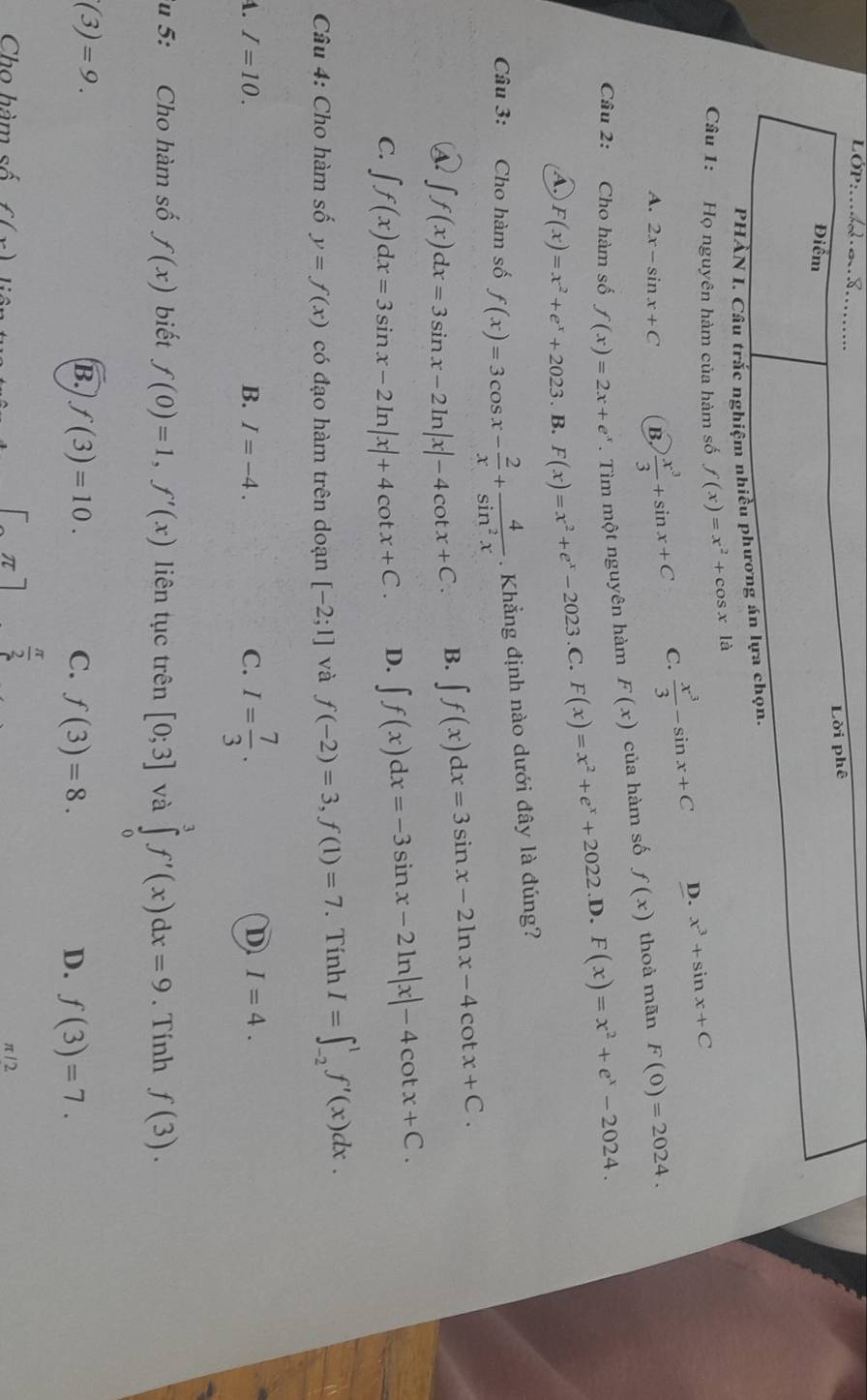 OP _
Lời phê
Điểm
PHẢN L Câu trắc nghiệm nhiều phương án lựa chọn.
Câu 1: Họ nguyên hàm của hàm số f(x)=x^2+cos xla
A. 2x-sin x+C B.  x^3/3 +sin x+C C.  x^3/3 -sin x+C D. x^3+sin x+C
Câu 2: Cho hàm số f(x)=2x+e^x. Tìm một nguyên hàm F(x) của hàm số f(x) thoà mãn F(0)=2024.
A. F(x)=x^2+e^x+2023. B. F(x)=x^2+e^x-2023 ,C. F(x)=x^2+e^x+2022 .D. F(x)=x^2+e^x-2024.
Câu 3: Cho hàm số f(x)=3cos x- 2/x + 4/sin^2x . Khẳng định nào dưới đây là đúng?
④ ∈t f(x)dx=3sin x-2ln |x|-4cot x+C. B. ∈t f(x)dx=3sin x-2ln x-4cot x+C.
C. ∈t f(x)dx=3sin x-2ln |x|+4cot x+C. D. ∈t f(x)dx=-3sin x-2ln |x|-4cot x+C.
Câu 4: Cho hàm số y=f(x) có đạo hàm trên doạn [-2;1] và f(-2)=3,f(1)=7. Tính I=∈t _(-2)^1f'(x)dx.
4. I=10. B. I=-4. C. I= 7/3 .
D I=4.
u 5: Cho hàm số f(x) biết f(0)=1,f'(x) liên tục trên [0;3] và ∈tlimits _0^(3f'(x)dx=9. Tính f(3).
(3)=9.
B. f(3)=10. C. f(3)=8. D. f(3)=7.
frac π)2
Cho hàm số f(x) π /2