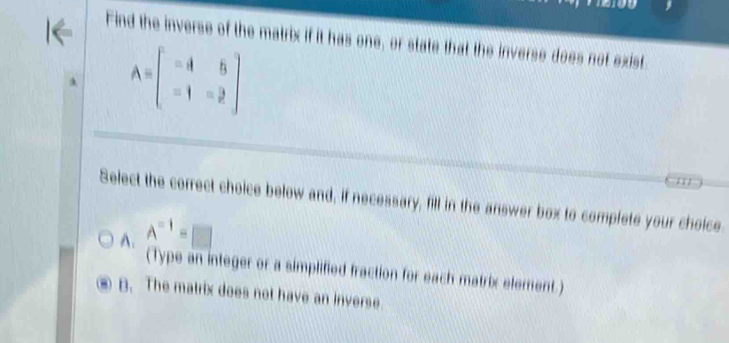 Find the inverse of the matrix if it has one, or state that the inverse does not exist
A=beginbmatrix =A&6 -1&-3endbmatrix. 
Select the correct choice below and, if necessary, fill in the answer box to complete your choice
A. A^(-1)=□
(Type an integer or a simplified fraction for each matrix element.)
B. The matrix does not have an inverse