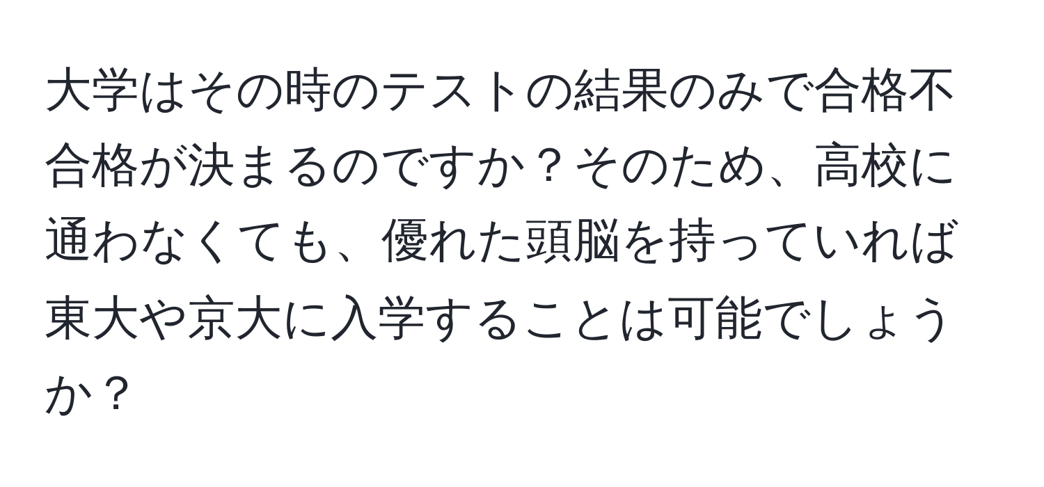 大学はその時のテストの結果のみで合格不合格が決まるのですか？そのため、高校に通わなくても、優れた頭脳を持っていれば東大や京大に入学することは可能でしょうか？