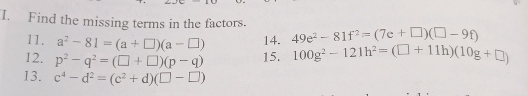 Find the missing terms in the factors. 
11. a^2-81=(a+□ )(a-□ )
14. 49e^2-81f^2=(7e+□ )(□ -9f)
12. p^2-q^2=(□ +□ )(p-q) 15. 100g^2-121h^2=(□ +11h)(10g+□ )
13. c^4-d^2=(c^2+d)(□ -□ )