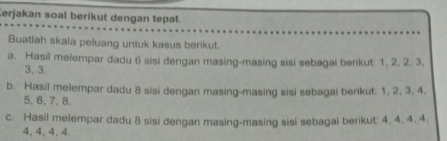 Kerjakan soal berikut dengan tepat. 
Buatiah skala peluang untuk kasus berikut. 
a. Hasil melempar dadu 6 sisi dengan masing-masing sisi sebagai berikut: 1, 2, 2, 3,
3, 3. 
b. Hasil melempar dadu 8 sisi dengan masing-masing sisi sebagai berikut: 1, 2, 3, 4,
5, 6, 7, 8. 
c. Hasil melempar dadu 8 sisi dengan masing-masing sisi sebagai berikut: 4, 4, 4, 4,
4, 4, 4, 4.