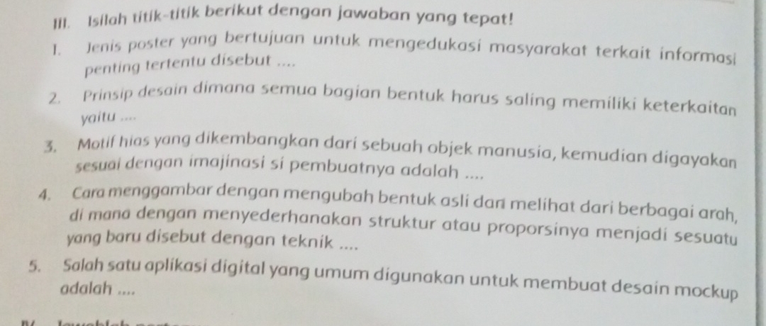 II1. Isilah titik~titik berikut dengan jawaban yang tepat! 
1. Jenis poster yang bertujuan untuk mengedukasi masyarakat terkait informasi 
penting tertentu disebut .... 
2. Prinsip desain dimana semua bagian bentuk harus saling memiliki keterkaitan 
yaitu .... 
3. Motif hias yang dikembangkan dari sebuah objek manusia, kemudian digayakan 
sesuai dengan imajinasi si pembuatnya adalah .... 
4. Cara menggambar dengan mengubah bentuk asli dan melihat dari berbagai arah, 
di mana dengan menyederhanakan struktur atau proporsinya menjadi sesuatu 
yang baru disebut dengan teknik .... 
5. Salah satu aplikasi digital yang umum digunakan untuk membuat desain mockup 
adalah ....