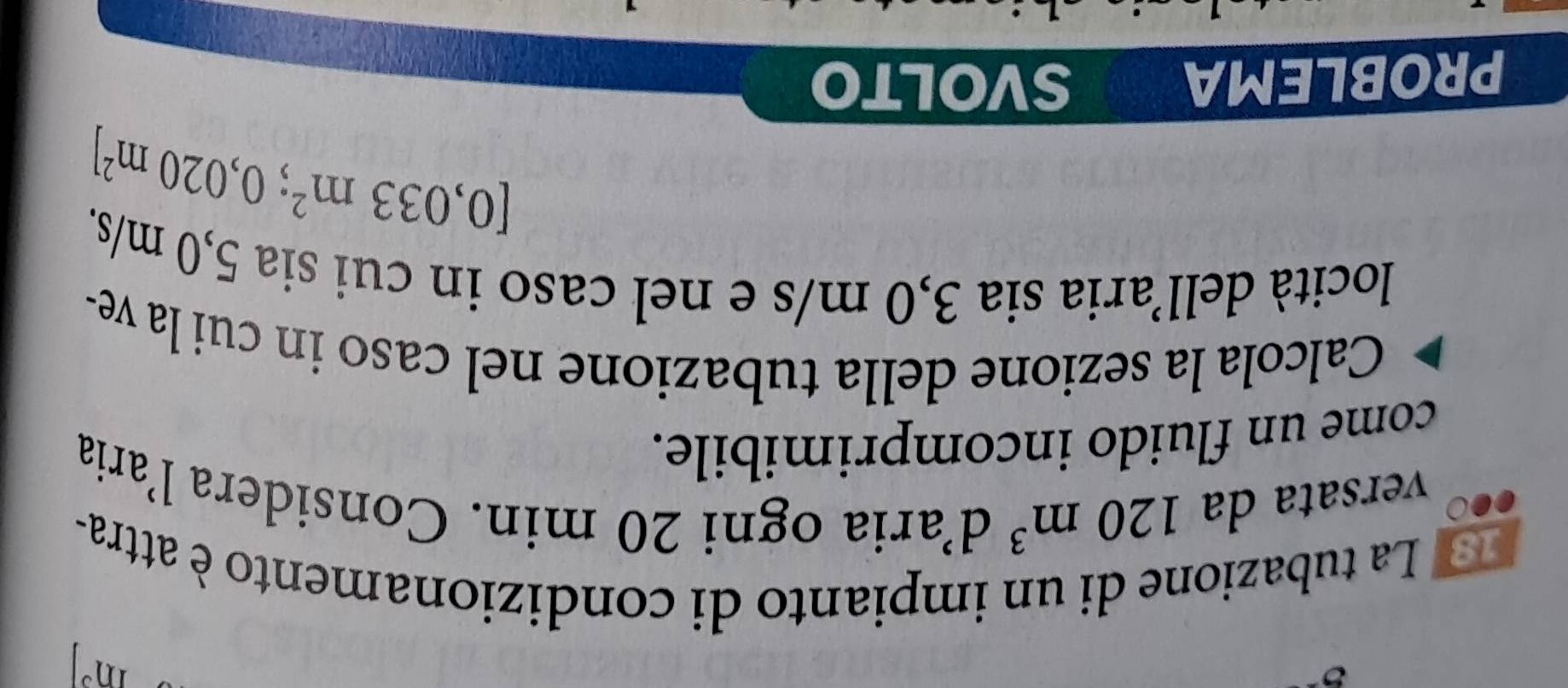 m^3
3 La tubazione di un impianto di condizionamento è attra- 
versata da 120m^3 d’aria ogni 20 min. Considera l’aria 
come un fluido incomprimibile. 
Calcola la sezione della tubazione nel caso in cui la ve- 
locità dell’aria sia 3,0 m/s e nel caso in cui sia 5,0 m/s.
[0,033m^2;0,020m^2]
PROBLEMA SVOLTO