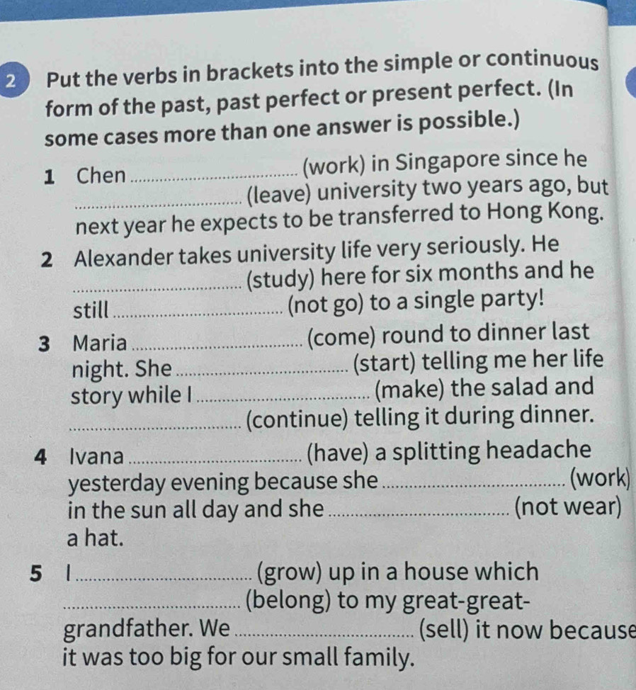 Put the verbs in brackets into the simple or continuous 
form of the past, past perfect or present perfect. (In 
some cases more than one answer is possible.) 
1 Chen _(work) in Singapore since he 
_(leave) university two years ago, but 
next year he expects to be transferred to Hong Kong. 
2 Alexander takes university life very seriously. He 
_(study) here for six months and he 
still_ (not go) to a single party! 
3 Maria_ (come) round to dinner last 
night. She _(start) telling me her life 
story while I _(make) the salad and 
_(continue) telling it during dinner. 
4 Ivana _(have) a splitting headache 
yesterday evening because she _(work) 
in the sun all day and she _(not wear) 
a hat. 
5 1_ (grow) up in a house which 
_(belong) to my great-great- 
grandfather. We _(sell) it now because 
it was too big for our small family.