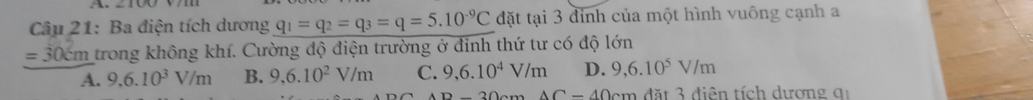 Ba điện tích dương q_1=q_2=q_3=q=5.10^(-9)C đặt tại 3 đỉnh của một hình vuông cạnh a
=30cm trong không khí. Cường độ điện trường ở đỉnh thứ tư có độ lớn
A. 9,6.10^3V/m B. 9,6.10^2V/m C. 9,6.10^4V/m D. 9,6.10^5V/m
B-30cm△ C-40cm đặt 3 điên tích dương qi