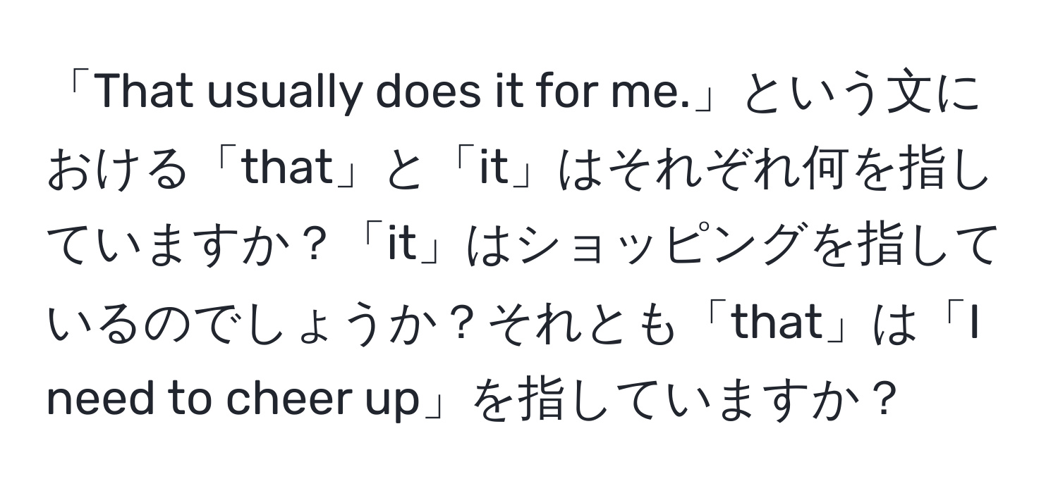 「That usually does it for me.」という文における「that」と「it」はそれぞれ何を指していますか？「it」はショッピングを指しているのでしょうか？それとも「that」は「I need to cheer up」を指していますか？