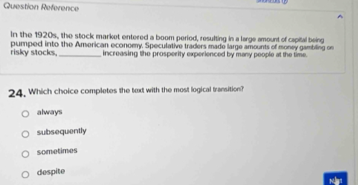 Question Reference
In the 1920s, the stock market entered a boom period, resulting in a large amount of capital being
pumped into the American economy. Speculative traders made large amounts of money gambling on
risky stocks, _increasing the prosperity experienced by many people at the time.
24. Which choice completes the text with the most logical transition?
always
subsequently
sometimes
despite