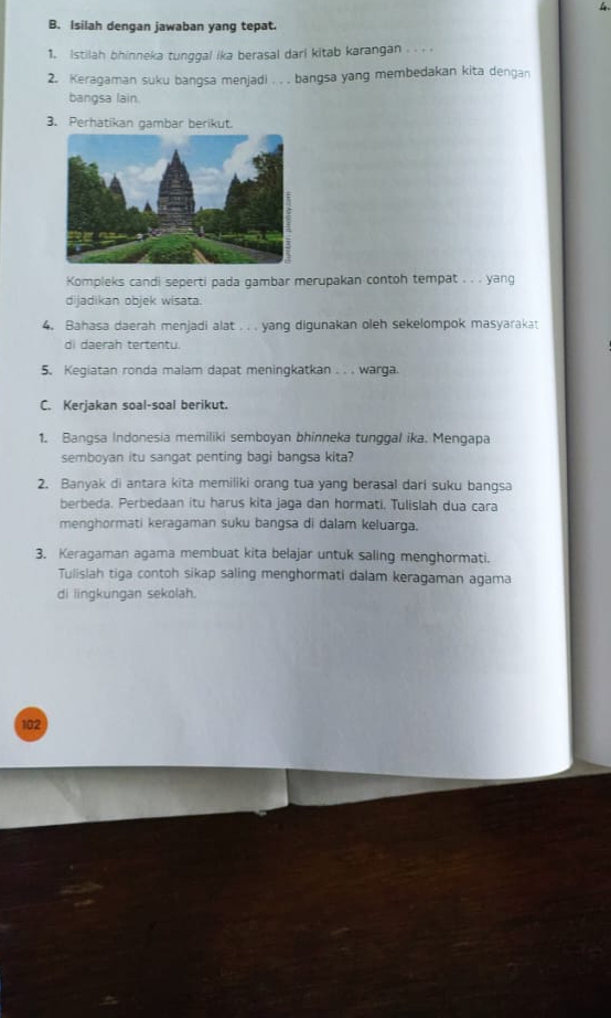 Isilah dengan jawaban yang tepat. 
1. Istilah bhinneka tunggal ika berasal dari kitab karangan . . . . 
2. Keragaman suku bangsa menjadi . . . bangsa yang membedakan kita dengan 
bangsa lain. 
3. Perhatikan gambar berikut. 
Kompleks candi seperti pada gambar merupakan contoh tempat . . . yang 
dijadikan objek wisata. 
4. Bahasa daerah menjadi alat . . . yang digunakan oleh sekelompok masyarakat 
di daerah tertentu. 
5. Kegiatan ronda malam dapat meningkatkan . . . warga. 
C. Kerjakan soal-soal berikut. 
1. Bangsa Indonesia memiliki semboyan bhinneka tunggal ika. Mengapa 
semboyan itu sangat penting bagi bangsa kita? 
2. Banyak di antara kita memiliki orang tua yang berasal dari suku bangsa 
berbeda. Perbedaan itu harus kita jaga dan hormati. Tulislah dua cara 
menghormati keragaman suku bangsa di dalam keluarga. 
3. Keragaman agama membuat kita belajar untuk saling menghormati. 
Tulislah tiga contoh sikap saling menghormati dalam keragaman agama 
di lingkungan sekolah. 
102