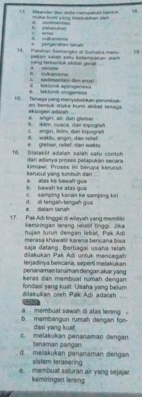 Meander dan deitä merupakan bentuk 16.
muka bumi yang disebabkan oleh
a sedimentasi
b pelapukan
c. erosi
d. vulkanisme
pergerakan tánah
14. Patahan Semangko di Sumatra meru- 19.
pakan salah satu ketampakan alam 
yang terbentuk akibat gerak
a. seisme
b Vulkanisme
c. sedimentasi dan erosi
d. tektonik epirogenesa
e. tektonik orogenesa
15. Tenaga yang menyebabkan perombak-
an bentuk muka bumi akibat tenaga 
eksogen adalah
a. angin, air, dan gletser
b. iklim, cuaca, dan topografi
c. angin, iklim, dan topograf
d. waktu, angin, dan relief
e gletser, relief, dan waktu
16. Stalaktit adalah salah satu contoh
dari adanya proses pelapukan secara
kimiawi. Proses ini berupa kerucut-
kerucut yang tumbuh dari
a. atas ke bawah gua
b. bawah ke atas gua
c. samping kanan ke samping kiri
d. di tengah-tengah gua
e. dalam tanah
17. Pak Adi tinggal di wilayah yang memiliki
kemiringan lereng relatif tinggi. Jika
hujan turun dengan lebat, Pak Adi
merasa khawatir karena bencana bisa
saja datang. Berbagai usaha telah
dilakukan Pak Adi untuk mencegah
terjadinya bencana, seperti melakukan
penanaman tanaman dengan akar yang
keras dan membuat rumah dengan
fondasi yang kuat. Usaha yang belum
dilakukan oleh Pak Adi adalah ....
Hots
a. membuat sawah di atas lereng 
b. membangun rumah dengan fon-
dasi yang kuat
c. melakukan penanaman dengan
tanaman pangan
d. melakukan penanaman dengan
sistem terasering
e. membuat saluran air yang sejajar
kemiringan lereng