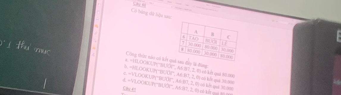 Có bảng dữ liệu sau:
Công thức nào có kết ây là đùng:
a. =HLOOKUP(“BƯỚI'', A6: B7, 2, 0) có kết quải 80.000
b. =HLOOKUP(“BUÕI”, A6:B7, 2, 0) có ết quả 30.000
c. =VLOOKUP(“BƯÕI”, A6: B7, 2 .0
d. =VLOOKUP(“BUÕI”, A6:B có ết quả 30.000
Câu 41 7, 2, 0 có kết quả 80 0n