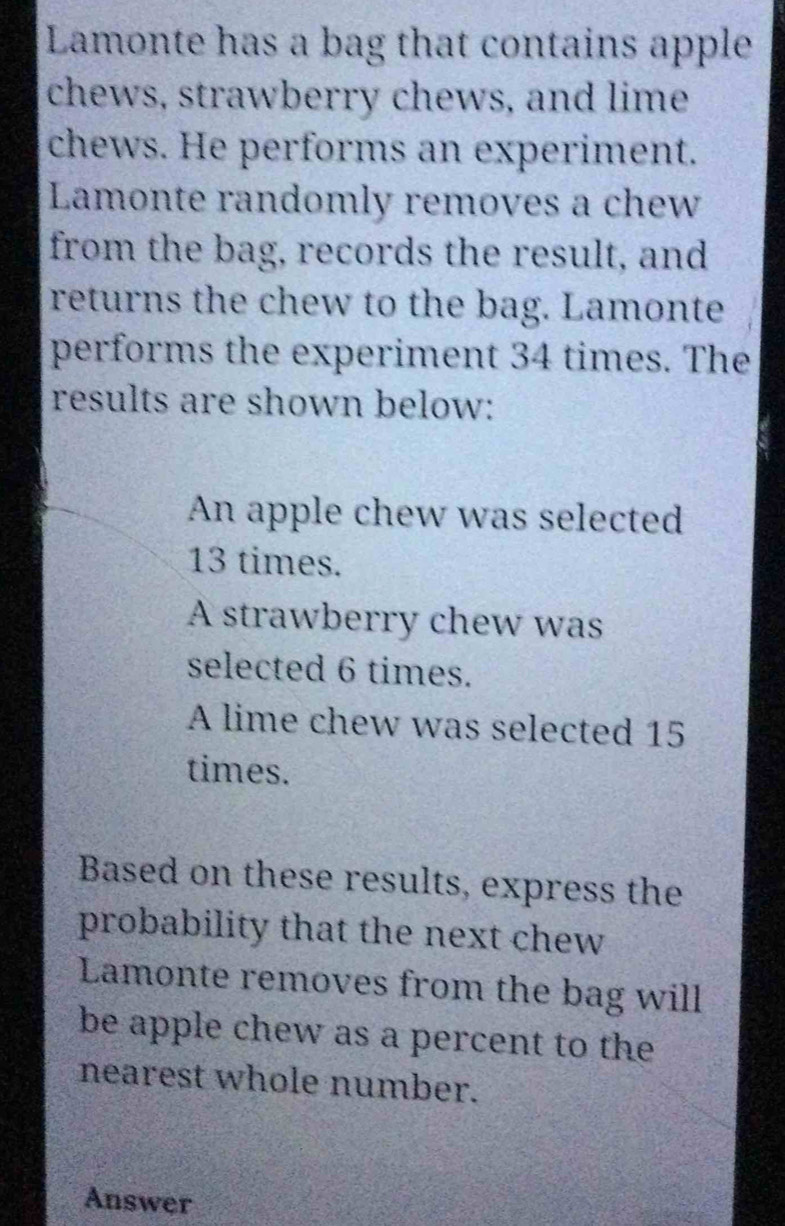 Lamonte has a bag that contains apple 
chews, strawberry chews, and lime 
chews. He performs an experiment. 
Lamonte randomly removes a chew 
from the bag, records the result, and 
returns the chew to the bag. Lamonte 
performs the experiment 34 times. The 
results are shown below: 
An apple chew was selected
13 times. 
A strawberry chew was 
selected 6 times. 
A lime chew was selected 15
times. 
Based on these results, express the 
probability that the next chew 
Lamonte removes from the bag will 
be apple chew as a percent to the 
nearest whole number. 
Answer