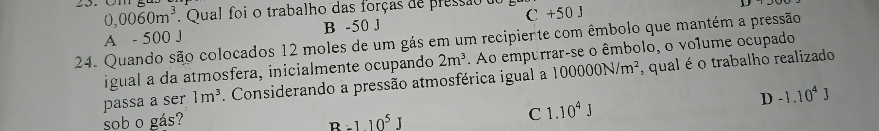 0,0060m^3 Qual foi o trabalho das forças de pressão
C +50 J
A - 500 J B -50 J
24. Quando são colocados 12 moles de um gás em um recipiente com êmbolo que mantém a pressão
igual a da atmosfera, inicialmente ocupando 2m^3. Ao empurrar-se o êmbolo, o vo1ume ocupado
passa a ser 1m^3. Considerando a pressão atmosférica igual a 100000N/m^2 , qual é o trabalho realizado
D-1.10^4J
sob o gás? B:110^5J
C 1.10^4J