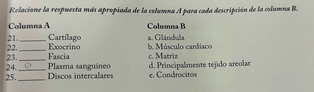 Relacione la respuesta más apropiada de la columna A para cada descripción de la columna B.
Columna A Columna B
21._ Cartílago a. Glándula
22. _Exocrino b. Músculo cardíaco
23. _Fascia c. Matriz
24. _Plasma sanguíneo d. Principalmente tejido areolar
25._ Discos intercalares e. Condrocitos