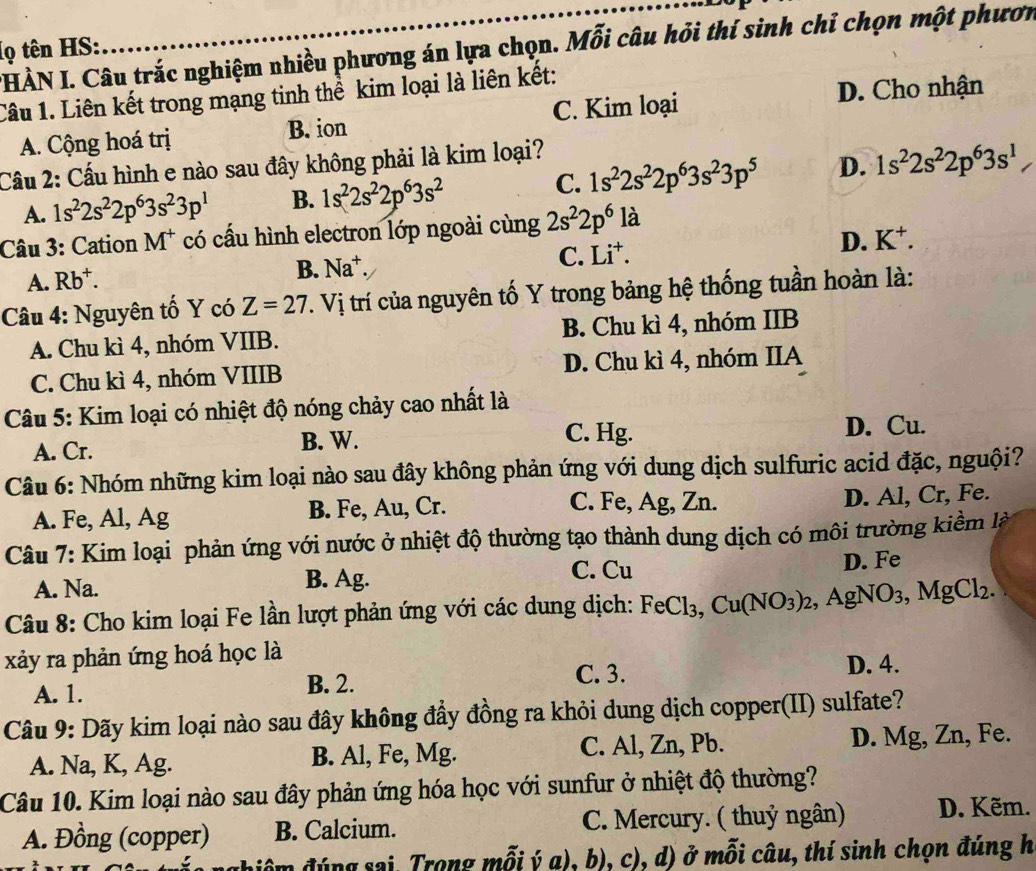 HÀN I. Câu trắc nghiệm nhiều phương án lựa chọn. Mỗi câu hỏi thí sinh chỉ chọn một phươn
(ọ tên HS:
Câu 1. Liên kết trong mạng tinh thể kim loại là liên kết:
A. Cộng hoá trị B. ion C. Kim loại
D. Cho nhận
Cầu 2: Cầu hình e nào sau đây không phải là kim loại?
A. 1s^22s^22p^63s^23p^1 B. 1s^22s^22p^63s^2 C. 1s^22s^22p^63s^23p^5 D. 1s^22s^22p^63s^1
Câu 3: Cation M^+ có cấu hình electron lớp ngoài cùng 2s^22p^6 là
D. K^+.
A. Rb^+.
B. Na^+.
C. Li^+.
Câu 4: Nguyên tố Y có Z=27 T. Vị trí của nguyên tố Y trong bảng hệ thống tuần hoàn là:
A. Chu kì 4, nhóm VIIB. B. Chu kì 4, nhóm IIB
C. Chu kì 4, nhóm VIIIB D. Chu kì 4, nhóm IIA
Câu 5: Kim loại có nhiệt độ nóng chảy cao nhất là
A. Cr. B. W. C. Hg. D. Cu.
Câu 6: Nhóm những kim loại nào sau đây không phản ứng với dung dịch sulfuric acid đặc, nguội?
C. Fe, Ag, Zn.
A. Fe, Al, Ag B. Fe, Au, Cr. D. Al, Cr, Fe.
Câu 7: Kim loại phản ứng với nước ở nhiệt độ thường tạo thành dung dịch có môi trường kiềm là
A. Na. B. Ag. C. Cu D. Fe
Câu 8: Cho kim loại Fe lần lượt phản ứng với các dung dịch: FeCl_3,Cu(NO_3)_2,AgNO_3,MgCl_2.
xảy ra phản ứng hoá học là
C. 3. D. 4.
A. 1. B. 2.
Câu 9: Dãy kim loại nào sau đây không đầy đồng ra khỏi dung dịch copper(II) sulfate?
A. Na, K, Ag. B. Al, Fe, Mg. C. Al, Zn, Pb. D. Mg, Zn, Fe.
Câu 10. Kim loại nào sau đây phản ứng hóa học với sunfur ở nhiệt độ thường?
A. Đồng (copper) B. Calcium. C. Mercury. ( thuỷ ngân) D. Kẽm.
điểm đúng sai. Trong mỗi ý a), b), c), d) ở mỗi câu, thí sinh chọn đúng h