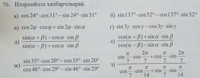 Илрхийлэл хялбарчлаарай, 
a) cos 24°· cos 31°-sin 24°· sin 31° 6) sin 137°· cos 52°-cos 137°· sin 52°
B) cos 2varphi · cos varphi +sin 2varphi · sin varphi r) sin 3y· cos y-cos 3y· sin y
д)  (sin (alpha +beta )-cos alpha · sin beta )/sin (alpha -beta )+cos alpha · sin beta   e)  (cos (alpha +beta )+sin alpha · sin beta )/cos (alpha -beta )-sin alpha · sin beta  
*)  (sin 35°· cos 20°-cos 35°· sin 20°)/cos 46°· cos 29°-sin 46°· sin 29°  3) frac sin  π /7 · cos  2π /7 +cos  π /7 · sin  2π /7 cos  π /7 · cos  π /14 +sin  π /7 · sin  π /14 