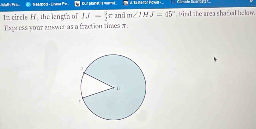 Math Pra.. Nearpod - Linear Pe... Our planet is warm.... A Taste for Power ... Climate Scientists I... 
In circle H, the length of IJ= 3/2 π and m∠ IHJ=45°. Find the area shaded below. 
Express your answer as a fraction times π.