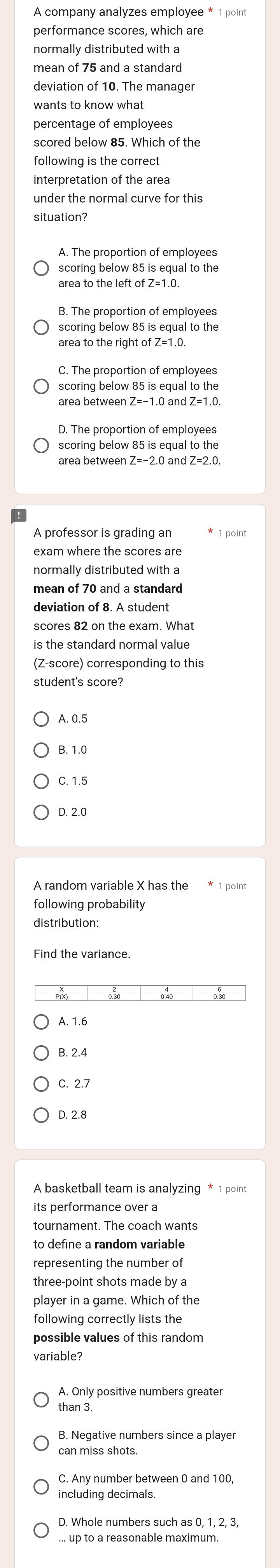 performance scores, which are
normally distributed with a
mean of 75 and a standard
deviation of 10. The manager
wants to know what
percentage of employees
following is the correct
interpretation of the area
under the normal curve for this
situation?
A. The proportion of employees
scoring below 85 is equal to the
area to the left of Z=1.0.
B. The proportion of employees
scoring below 85 is equal to the
area to the right of Z=1.0.
C. The proportion of employees
scoring below 85 is equal to the
area between Z=-1.0 and Z=1.0.
D. The proportion of employees
scoring below 85 is equal to the
A professor is grading an 1 point
exam where the scores are
normally distributed with a
mean of 70 and a standard
deviation of 8. A student
scores 82 on the exam. What
is the standard normal value
(Z-score) corresponding to this
A. 0.5
B. 1.0
C. 1.5
D. 2.0
following probability
distribution:
Find the variance.
A. 1.6
B. 2.4
C. 2.7
D. 2.8
A basketball team is analyzing * 1 point
its performance over a
tournament. The coach wants
representing the number of
three-point shots made by a
player in a game. Which of the
following correctly lists the
possible values of this random
variable?
A. Only positive numbers greate
than 3.
B. Negative numbers since a player
can miss shots.
C. Any number between 0 and 100,
including decimals.
... up to a reasonable maximum.