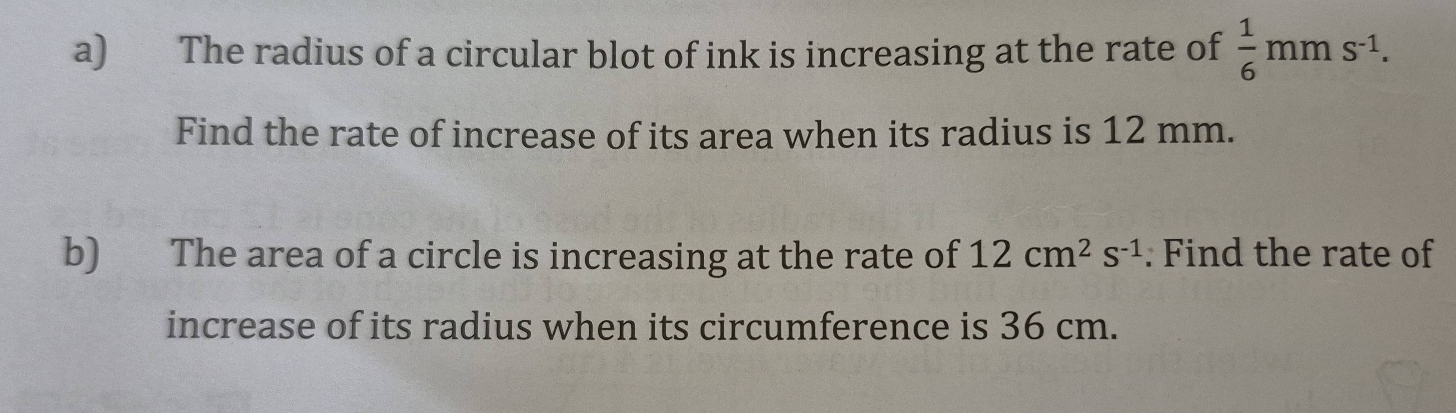 The radius of a circular blot of ink is increasing at the rate of  1/6 mms^(-1). 
Find the rate of increase of its area when its radius is 12 mm. 
b) The area of a circle is increasing at the rate of 12cm^2s^(-1) : Find the rate of 
increase of its radius when its circumference is 36 cm.