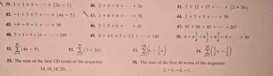 1+3+5+·s +(2n-1) 40. 2+4+6+·s +2n 41. 7+12+17+·s +(2+5n)
42. -1+3+7+·s +(4n-5) 43. 2+4+6+·s +70 44. 1+3+5+·s +59
45. -9-5-1+·s +39 46. 2+5+8+·s +41 93+89+85+·s -287
47
48. 7+1-5-11-·s -299 49, 4+45+5+55+·s +100 50. 8+8 1/4 +8 1/2 +8 3/4 +9+·s +50
51. sumlimits _(n=1)^(80)(4n-9) 52. sumlimits _(n=1)^(∈fty)(3-2n) 53, sumlimits _(n=1)^(100)(6- 1/2 n) 54, sumlimits _(n=1)^(∈fty)( 1/3 n+ 1/2 )
55. The sum of the first 120 terms of the sequence 56. The sum of the first 46 term of the sequence
14, 16, 18, 20, 2, -1, -4, -7,