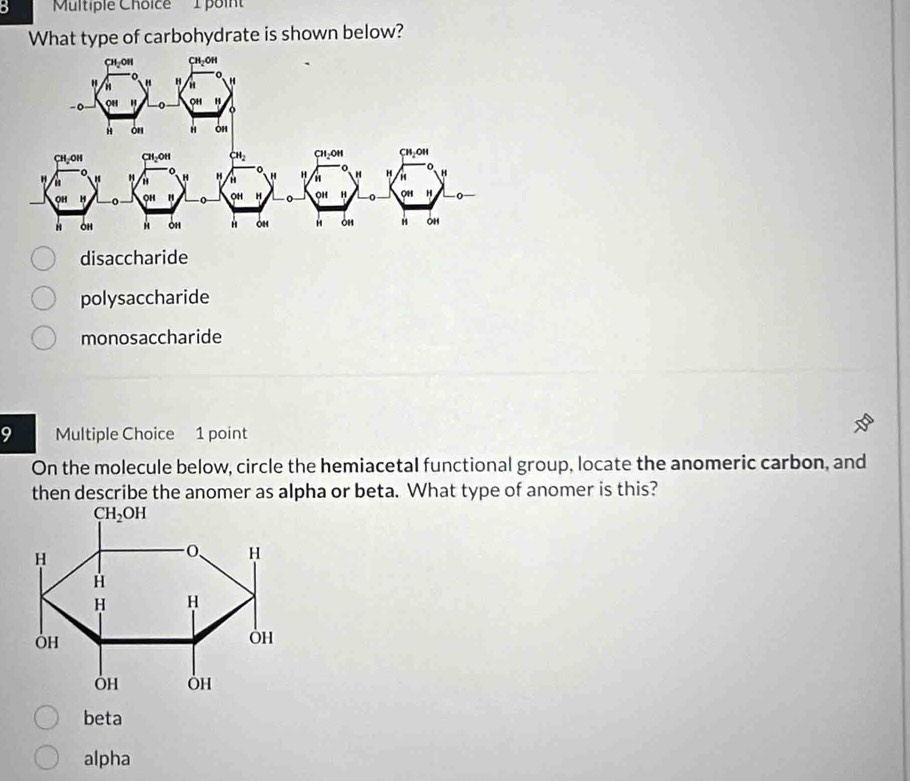 poin'
What type of carbohydrate is shown below?
disaccharide
polysaccharide
monosaccharide
9 Multiple Choice 1 point
On the molecule below, circle the hemiacetal functional group, locate the anomeric carbon, and
then describe the anomer as alpha or beta. What type of anomer is this?
beta
alpha