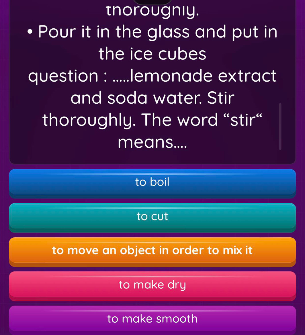 tnorougnly.
Pour it in the glass and put in
the ice cubes
question : .....lemonade extract
and soda water. Stir
thoroughly. The word “stir“
means....
to boil
to cut
to move an object in order to mix it
to make dry
to make smooth