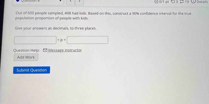 つ 3 19 Details 
Out of 600 people sampled, 498 had kids. Based on this, construct a 90% confidence interval for the true 
population proportion of people with kids. 
Give your answers as decimals, to three places.
□
Question Help: Message instructor 
Add Work 
Submit Question