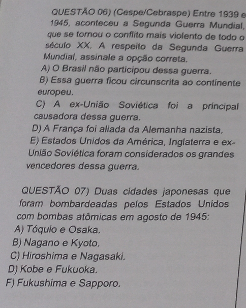 QUESTÃO 06) (Cespe/Cebraspe) Entre 1939 e
1945, aconteceu a Segunda Guerra Mundial,
que se tornou o conflito mais violento de todo o
século XX. A respeito da Segunda Guerra
Mundial, assinale a opção correta.
A) O Brasil não participou dessa guerra.
B) Essa guerra ficou circunscrita ao continente
europeu.
C) A ex-União Soviética foi a principal
causadora dessa guerra.
D) A França foi aliada da Alemanha nazista.
E) Estados Unidos da América, Inglaterra e ex-
União Soviética foram considerados os grandes
vencedores dessa guerra.
QUESTÃO 07) Duas cidades japonesas que
foram bombardeadas pelos Estados Unidos
com bombas atômicas em agosto de 1945:
A) Tóquio e Osaka.
B) Nagano e Kyoto.
C) Hiroshima e Nagasaki.
D) Kobe e Fukuoka.
F) Fukushima e Sapporo.