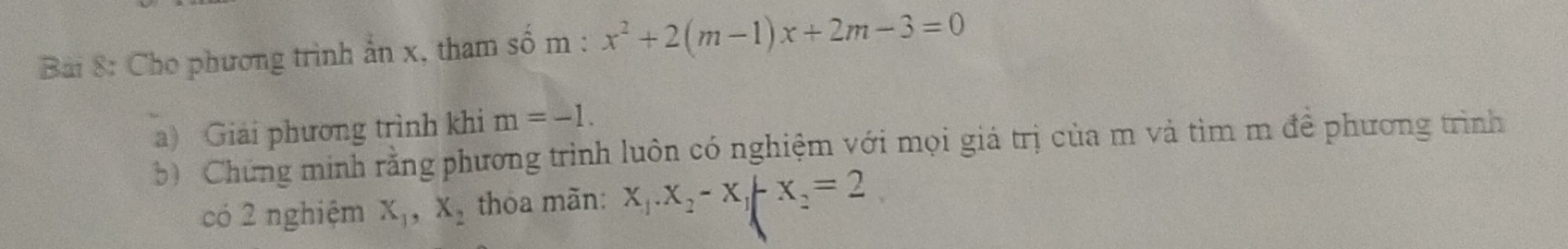 Bai 8: Cho phương trình ẩn x, tham số m : x^2+2(m-1)x+2m-3=0
a) Giải phương trình khi m=-1. 
b) Chứng minh rằng phương trình luôn có nghiệm với mọi giá trị của m và tìm m đề phương trình 
có 2 nghiệm X_1, X_2 thoa mãn: X_1. X_2-X_1-X_2=2