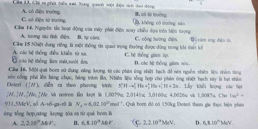 frac 2·
Câu 13. Chỉ ra phát biểu sai. Xung quanh một điện tích dao động
A. có điện trường. B. có từ trường.
C. có điện từ trường. D. không có trường nào.
Câu 14. Nguyên tắc hoạt động của máy phát điện xoay chiều dựa trên hiện tượng
A. tương tác tĩnh điện. B. tự cảm. C. cộng hưởng điện. cảm ứng điện từ.
Câu 15 Nhiệt dung riêng là một thông tin quan trọng thường được dùng trong khi thiết kế
A. các hệ thống điều khiển từ xa. C. hệ thống giảm áp.
các hệ thống làm mát,sười ấm. D. các hệ thống giảm xóc.
Câu 16. Một quả bom sử dụng năng lượng từ các phản ứng nhiệt hạch đề nén nguồn nhiên liệu nhằm tăng
sức công phá lên hàng chục, hàng trăm lần. Nhiên liệu tổng hợp cho phản ứng nhiệt hạch này là hạt nhân
Đoteri (_1^(2H) , diễn ra theo phương trình: S_1^2Hto _2^3He+_2^4He+_1^1H+2n. Lấy khối lượng các hạt
_1^1H,_1^2H,_2^3He,_2^4 He * và notron lần lượt là 1,0079u; 2,0141u; 3,0160u; 4,0026u và 1,0087u. Cho 1uc^2)=
931,5MeV, số A-vhat O-ga-rhat O là N_A=6,02.10^(23)mol^(-1). Quả bom đó có 150kg Đoteri tham gia thực hiện phản
ứng tổng hợp,năng lượng tỏa ra từ quả bom là
A. 2,2.10^(29)MeV. B. 6,8.10^(28)MeV. C. 2,2.10^(28)MeV. D. 6,8.10^(29)MeV.