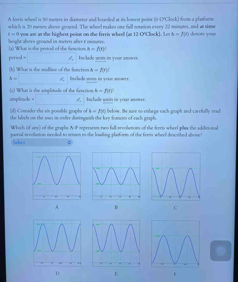 A ferris wheel is 50 meters in diameter and boarded at its lowest point (6 O'Clock) from a platform 
which is 20 meters above ground. The wheel makes one full rotation every 22 minutes, and at time
t=0 you are at the highest point on the ferris wheel (at 12 O'Clock). Let h=f(t) denote your 
height above ground in meters after t minutes. 
(a) What is the period of the function h=f(t) 2 
period =□ Include units in your answer. 
(b) What is the midline of the function h=f(t)
h=□ Include units in your answer. 
(c) What is the amplitude of the function h=f(t)
amplitude =□ Include units in your answer. 
(d) Consider the six possible graphs of h=f(t) below. Be sure to enlarge each graph and carefully read 
the labels on the axes in order distinguish the key features of each graph. 
Which (if any) of the graphs A-F represents two full revolutions of the ferris wheel pIus the additional 
partial revolution needed to return to the loading platform of the ferris wheel described above? 
Select 
A 
B 
C 
E 
F