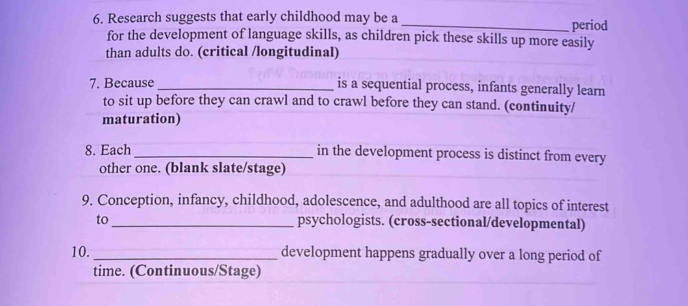 Research suggests that early childhood may be a 
_period 
for the development of language skills, as children pick these skills up more easily 
than adults do. (critical /longitudinal) 
7. Because_ 
is a sequential process, infants generally learn 
to sit up before they can crawl and to crawl before they can stand. (continuity/ 
maturation) 
8. Each _in the development process is distinct from every 
other one. (blank slate/stage) 
9. Conception, infancy, childhood, adolescence, and adulthood are all topics of interest 
to _psychologists. (cross-sectional/developmental) 
10. _development happens gradually over a long period of 
time. (Continuous/Stage)