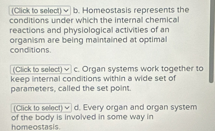 (Click to select) b. Homeostasis represents the
conditions under which the internal chemical
reactions and physiological activities of an
organism are being maintained at optimal
conditions.
(Click to select) c. Organ systems work together to
keep internal conditions within a wide set of
parameters, called the set point.
(Click to select) d, Every organ and organ system
of the body is involved in some way in
homeostasis.