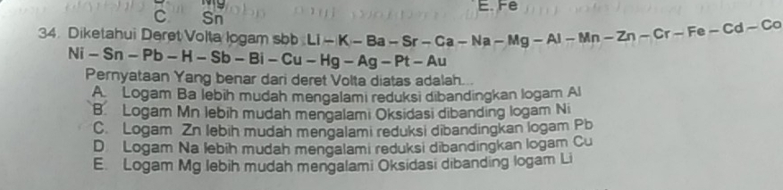 E. Fe
C Sn
34. Diketahui Deret Volta logam sbb Li-K-Ba-Sr-Ca-Ma-Mg-Al-Mn-Zn-Cr-Fe-Cd-Co
Ni-Sn-Pb-H-Sb-Bi-Cu-Hg-Ag-Pt-Au
Pernyataan Yang benar dari deret Volta diatas adalah...
A Logam Ba lebih mudah mengalami reduksi dibandingkan logam Al
B. Logam Mn lebih mudah mengalami Oksidasi dibanding logam Ni
C. Logam Zn lebih mudah mengalami reduksi dibandingkan logam Pb
D Logam Na lebih mudah mengalami reduksi dibandingkan logam Cu
E. Logam Mg lebih mudah mengalami Oksidasi dibanding logam Li