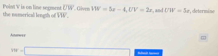 Point V is on line segment overline UW. Given VW=5x-4, UV=2x , and UW=5x , determine 
the numerical length of overline VW. 
Answer
VW=□ Submit Answer