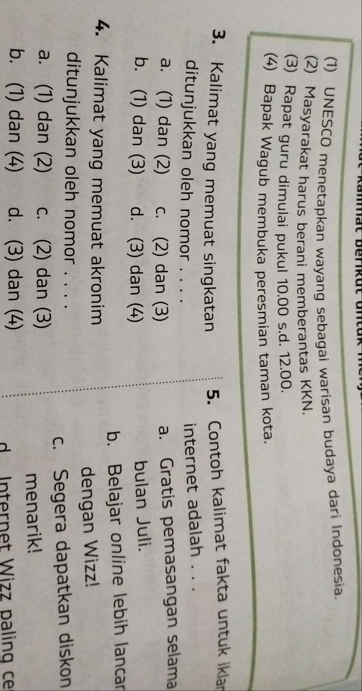 mät berikut untuk
(1) UNESCO menetapkan wayang sebagai warisan budaya dari Indonesia.
(2) Masyarakat harus berani memberantas KKN.
(3) Rapat guru dimulai pukul 10.00 s.d. 12.00.
(4) Bapak Wagub membuka peresmian taman kota.
3. Kalimat yang memuat singkatan
5. Contoh kalimat fakta untuk iklar
ditunjukkan oleh nomor . . . .
internet adalah . . .
a. (1) dan (2) c. (2) dan (3)
a. Gratis pemasangan selama
b. (1) dan (3) d. (3) dan (4)
bulan Juli.
b. Belajar online lebih lancar
4. Kalimat yang memuat akronim
dengan Wizz!
ditunjukkan oleh nomor . . . .
c. Segera dapatkan diskon
a. (1) dan (2) c. (2) dan (3)
menarik!
b. (1) dan (4) d. (3) dan (4)
d Internet Wizz paling ce