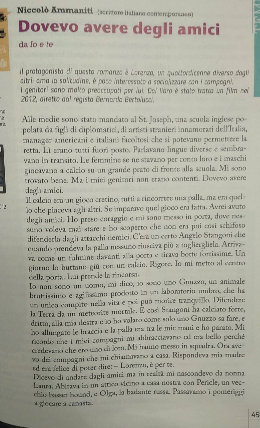 Niccolò Ammaniti (scrittore italiano contemporaneo)
Dovevo avere degli amici
da Io e te
Il protagonista di questo romanzo è Lorenzo, un quattordicenne diverso daglí
altri: ama la solitudine, è poco interessato a socializzare con i compagni.
l genitori sono molto preoccupati per lui. Dal libro è stato tratto un film nel
2012, diretto dal regista Bernardo Bertolucci.
no
he Alle medie sono stato mandato al St. Joseph, una scuola inglese po-
re.
polata da figli di diplomatici, di artisti stranieri innamorati dell’Italia,
manager americani e italiani facoltosi che si potevano permettere la
retta. Lì erano tutti fuori posto. Parlavano lingue diverse e sembra-
vano in transito. Le femmine se ne stavano per conto loro e i maschi
giocavano a calcio su un grande prato di fronte alla scuola. Mi sono
trovato bene. Ma i miei genitori non erano contenti. Dovevo avere
degli amici.
Il calcio era un gioco cretino, tutti a rincorrere una palla, ma era quel-
012
lo che piaceva agli altri. Se imparavo quel gioco era fatta. Avrei avuto
degli amici. Ho preso coraggio e mi sono messo in porta, dove nes-
suno voleva mai stare e ho scoperto che non era poi così schifoso
difenderla dagli attacchi nemici. C’era un certo Angelo Stangoni che
quando prendeva la palla nessuno riusciva più a togliergliela. Arriva-
va come un fulmine davanti alla porta e tirava botte fortissime. Un
giorno lo buttano giù con un calcio. Rigore. Io mi metto al centro
della porta. Lui prende la rincorsa.
Io non sono un uomo, mi dico, io sono uno Gnuzzo, un animale
bruttissimo e agilissimo prodotto in un laboratorio umbro, che ha
un unico compito nella vita e poi può morire tranquillo. Difendere
la Terra da un meteorite mortale. E così Stangoni ha calciato forte,
dritto, alla mia destra e io ho volato come solo uno Gnuzzo sa fare, e
ho allungato le braccia e la palla era tra le mie mani e ho parato. Mi
ricordo che i miei compagni mi abbracciavano ed era bello perché
credevano che ero uno di loro. Mi hanno messo in squadra. Ora ave-
vo dei compagni che mi chiamavano a casa. Rispondeva mia madre
ed era felice di poter dire: - Lorenzo, è per te.
Dicevo di andare dagli amici ma in realtà mi nascondevo da nonna
Laura. Abitava in un attico vicino a casa nostra con Pericle, un vec-
chio basset hound, e Olga, la badante russa. Passavamo i pomeriggi
a giocare a canasta.
45