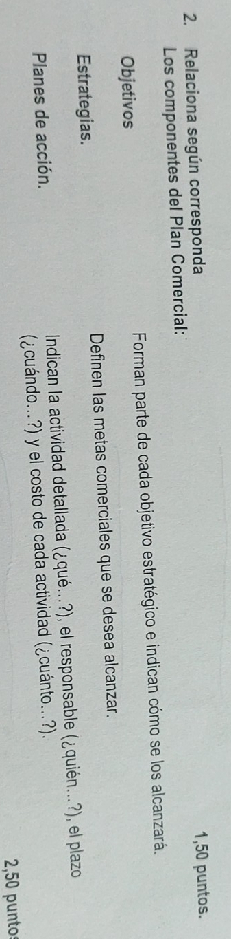 Relaciona según corresponda 
Los componentes del Plan Comercial: 1,50 puntos. 
Objetivos Forman parte de cada objetivo estratégico e indican cómo se los alcanzará. 
Estrategias. Definen las metas comerciales que se desea alcanzar. 
Planes de acción. Indican la actividad detallada (¿qué...?), el responsable (¿quién...?), el plazo 
(¿cuándo...?) y el costo de cada actividad (¿cuánto...?). 
2,50 punto