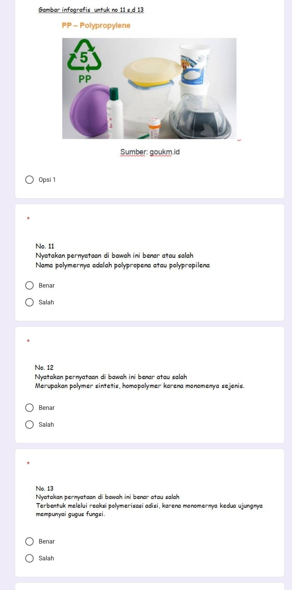 Gambar infografis untuk no 11 s d 13
PP - Polypropylene
Sumber: goukm.id
Opsi 1
No. 11
Nyatakan pernyataan di bawah ini benar atau salah
Nama polymernya adalah polypropena atau polypropilena
Benar
Salah
No. 12
Nyatakan pernyataan di bawah ini benar atau salah
Merupakan polymer sintetis, homopolymer karena monomenya sejenis.
Benar
Salah
No. 13
Nyatakan pernyataan di bawah ini benar atau salah
Terbentuk melelui reaksi polymerisasi adisi, karena monomernya kedua ujungnya
mempunyai gugus fungsi.
Benar
Salah