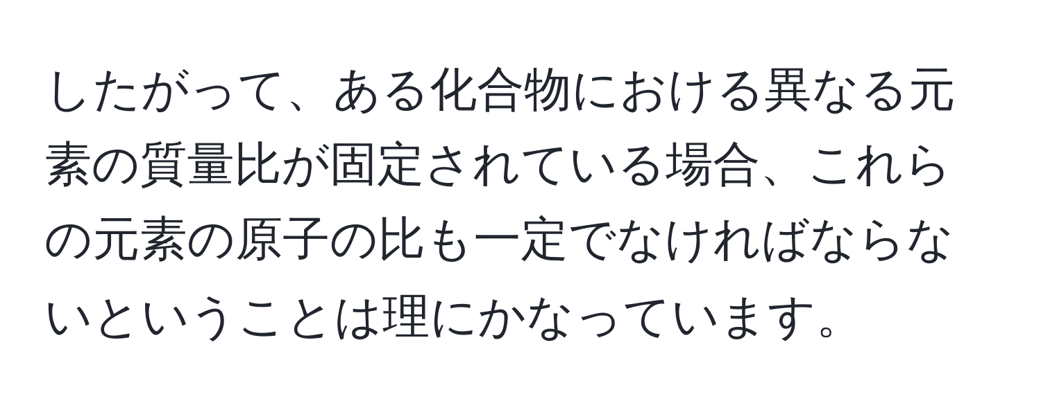 したがって、ある化合物における異なる元素の質量比が固定されている場合、これらの元素の原子の比も一定でなければならないということは理にかなっています。