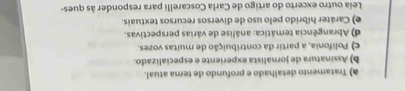 a) Tratamento detalhado e profundo de tema atual.
b) Assinatura de jornalista experiente e especíalizado.
c) Polifonia, a partir da contribuição de muitas vozes.
d) Abrangência temática: análise de várias perspectivas.
e) Caráter híbrido pelo uso de diversos recursos textuais.
Leia outro excerto do artigo de Carla Coscarelli para responder às ques-