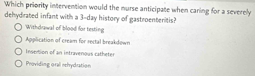 Which priority intervention would the nurse anticipate when caring for a severely
dehydrated infant with a 3-day history of gastroenteritis?
Withdrawal of blood for testing
Application of cream for rectal breakdown
Insertion of an intravenous catheter
Providing oral rehydration