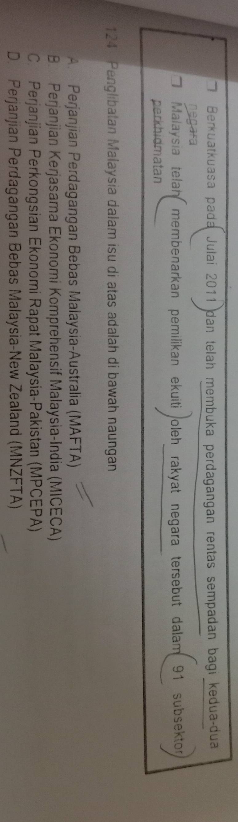 Berkuatkuasa pada Julai 2011 dan telah membuka perdagangan rentas sempadan bagi kedua-dua
negara
Malaysia telah membenarkan pemilikan ekuiti oleh rakyat negara tersebut dalam . 91 subsektor
perkhidmatan
124 Penglibatan Malaysia dalam isu di atas adalah di bawah naungan
A. Perjanjian Perdagangan Bebas Malaysia-Australia (MAFTA)
B. Perjanjian Kerjasama Ekonomi Komprehensif Malaysia-India (MICECA)
C. Perjanjian Perkongsian Ekonomi Rapat Malaysia-Pakistan (MPCEPA)
D. Perjanjian Perdagangan Bebas Malaysia-New Zealand (MNZFTA)