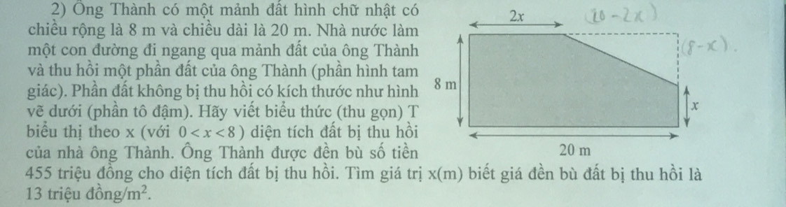 Ông Thành có một mảnh đất hình chữ nhật có 
chiều rộng là 8 m và chiều dài là 20 m. Nhà nước làm 
một con đường đi ngang qua mảnh đất của ông Thành 
và thu hồi một phần đất của ông Thành (phần hình tam 
giác). Phần đất không bị thu hồi có kích thước như hình 
vẽ dưới (phần tô đậm). Hãy viết biểu thức (thu gọn) T 
biểu thị theo x (với 0 diện tích đất bị thu hồi 
của nhà ông Thành. Ông Thành được đền bù số tiền
455 triệu đồng cho diện tích đất bị thu hồi. Tìm giá trị x (m) biết giá đền bù đất bị thu hồi là
13 triệu đồng /m^2.