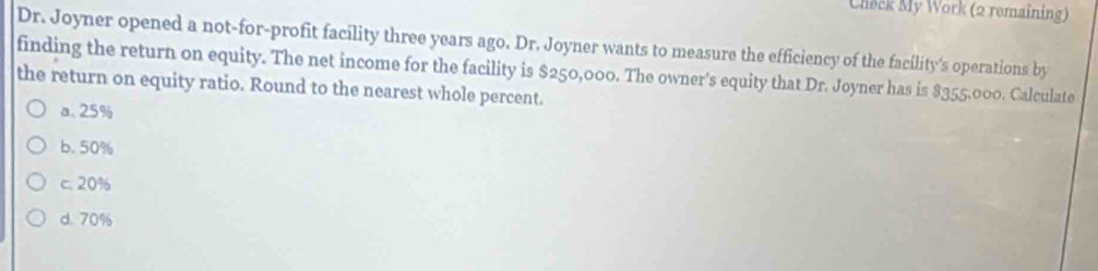 Check My Work (2 remaining)
Dr. Joyner opened a not-for-profit facility three years ago. Dr. Joyner wants to measure the efficiency of the facility's operations by
finding the return on equity. The net income for the facility is $250,000. The owner's equity that Dr. Joyner has is $355,000. Calculate
the return on equity ratio. Round to the nearest whole percent.
a. 25%
b. 50%
c. 20%
d. 70%