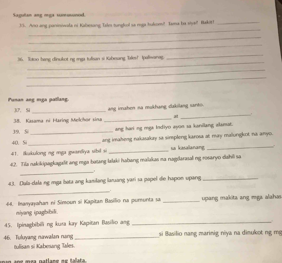 Sagutan ang mga sumusunod. 
_ 
35. Ano ang paniniwala ni Kabesang Tales tungkol sa mga hukom? Tama ba siya? Bakit?_ 
_ 
_ 
_ 
36. Totoo bang dinukot ng mga tulisan si Kabesang Tales? Ipaliwanag. 
_ 
_ 
_ 
Punan ang mga patlang. 
37. Si _ang imahen na mukhang dakilang santo. 
_. 
at 
38. Kasama ni Haring Melchor sina_ 
39. Si _ang hari ng mga Indiyo ayon sa kanilang alamat. 
40. Si _ang imaheng nakasakay sa simpleng karosa at may malungkot na anyo. 
41. Ikukulong ng mga gwardiya sibil si _sa kasalanang_ 
42. Tila nakikipagkagalit ang mga batang lalaki habang malakas na nagdarasal ng rosaryo dahil sa 
_. 
43. Dala-dala ng mga bata ang kanilang laruang yari sa papel de hapon upang_ 
_. 
44. Inanyayahan ni Simoun si Kapitan Basilio na pumunta sa _upang makita ang mga alahas 
niyang ipagbibili. 
45. Ipinagbibili ng kura kay Kapitan Basilio ang_ 
46. Tuluyang nawalan nang _si Basilio nang marinig niya na dinukot ng mg 
tulisan si Kabesang Tales. 
nan ang mga patlang ng talata.