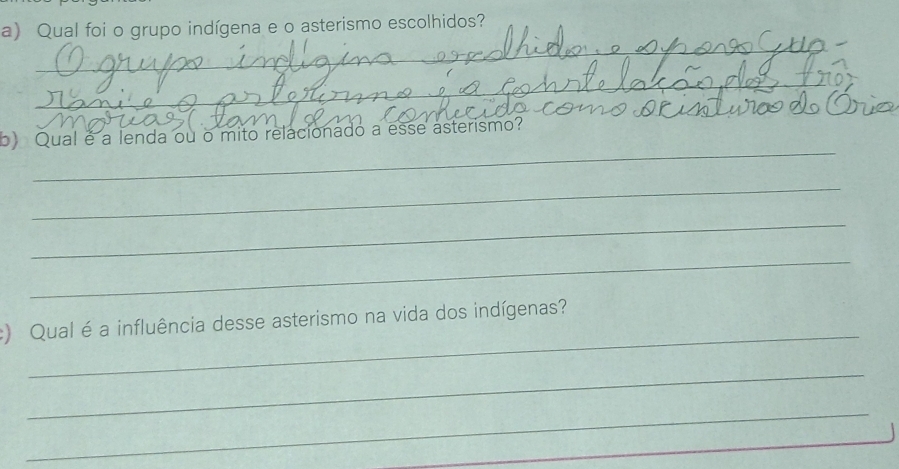 Qual foi o grupo indígena e o asterismo escolhidos? 
_ 
_ 
_ 
_ 
b) Qual é a lenda ou o mito relacionado a esse asterismo? 
_ 
_ 
_ 
_ 
:) Qual é a influência desse asterismo na vida dos indígenas? 
_ 
_