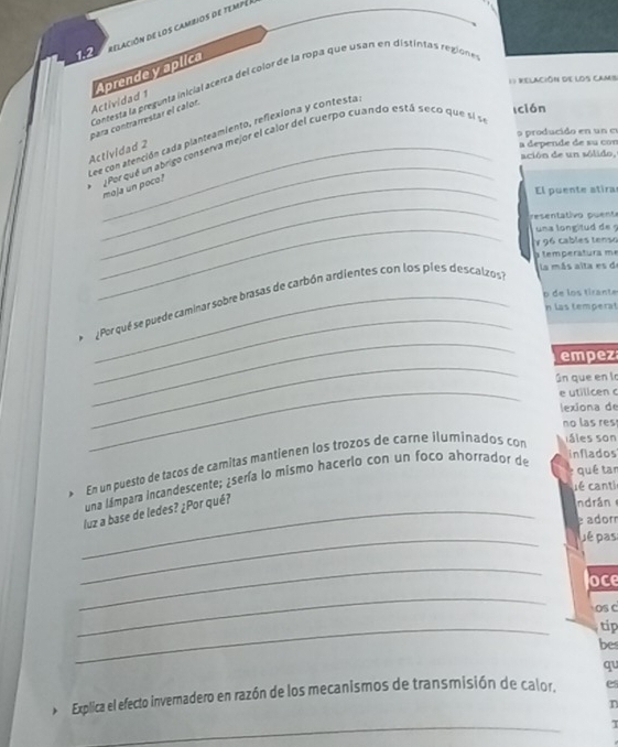 1.2 relación de l os cambios de tempén 
1) Relación de loS caMS 
Actividad 1 Aprende y aplica 
Contesta la pregunta inicial acerca del color de la ropa que usan en distintas regione 
para contrarrestar el calon 
Ición 
o producido en un e 
ee con atención cada planteamiento, refiexiona y contesta. 
a depende de su con 
_ 
Por que un abrigo conserva mejor el calor del cuerpo cuando está seco que sl se 
Actividad 2 
ación de un sólido, 
_moja un poco? 
El puente atira 
_ 
resenta tivo puent 
_una longitud de 
¥ 96 cables tenso 
a temperatura m 
p de los tirante 
_ 
_ 
Por qué se puede caminar sobre brasas de carbón ardientes con los pies descalzos 
la más alta es de 
n las temperat 
_ 
empez 
Gn que en la 
_e utilicen c 
lexiona de 
no las res 
En un puesto de tacos de camitas mantienen los trozos de carne iluminados con 
s ales son 
qué tan 
una lámpara incandescente; ¿sería lo mismo hacerlo con un foco ahorrador de 
inflados 
L é canti 
_luz a base de ledes? ¿Por qué? 
ndrán 
e ador 
_ 
Jé pas 
_ 
oce 
_ 
os c 
_ 
tip 
be 
qu 
* Explica el efecto invernadero en razón de los mecanismos de transmisión de calor. es 
n 
_ 
τ